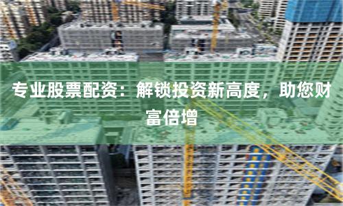 专业股票配资：解锁投资新高度，助您财富倍增
